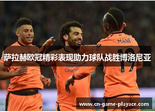 萨拉赫欧冠精彩表现助力球队战胜博洛尼亚 萨拉赫欧冠精彩表现助力球队战胜博洛尼亚