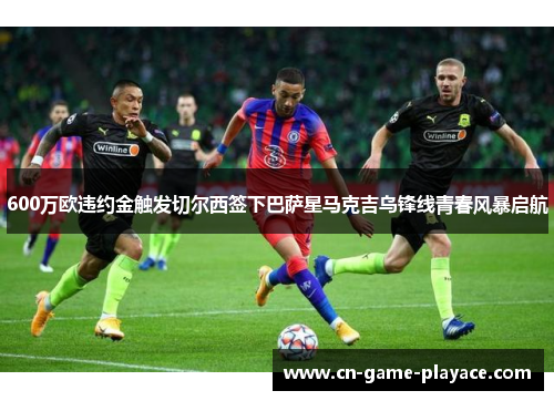 600万欧违约金触发切尔西签下巴萨星马克吉乌锋线青春风暴启航