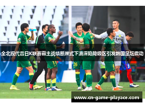 全北现代昔日K联赛霸主战绩断崖式下滑深陷降级区引发韩国足坛震动