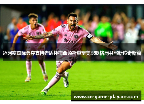 迈阿密国际勇夺支持者盾杯梅西领衔重塑美职联格局书写新传奇新篇