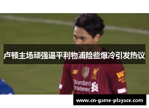 卢顿主场顽强逼平利物浦险些爆冷引发热议