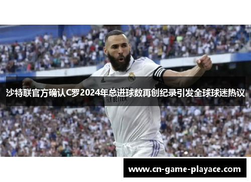 沙特联官方确认C罗2024年总进球数再创纪录引发全球球迷热议