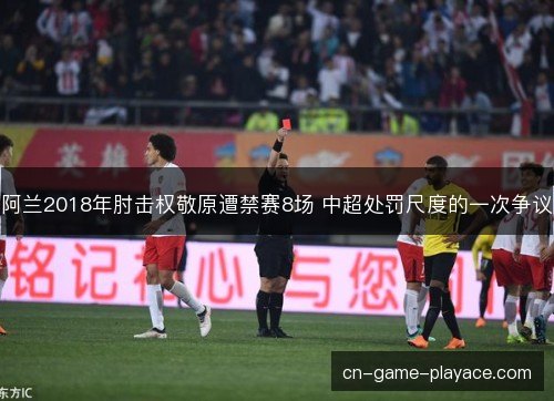 阿兰2018年肘击权敬原遭禁赛8场 中超处罚尺度的一次争议